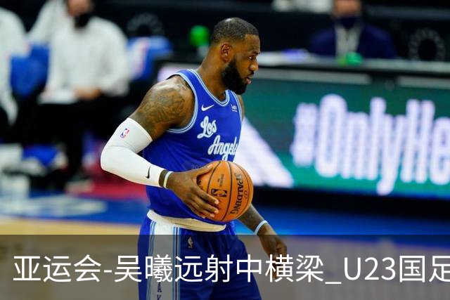 亚运会-吴曦远射中横梁 U23国足0-0憾平伊朗暂列次席